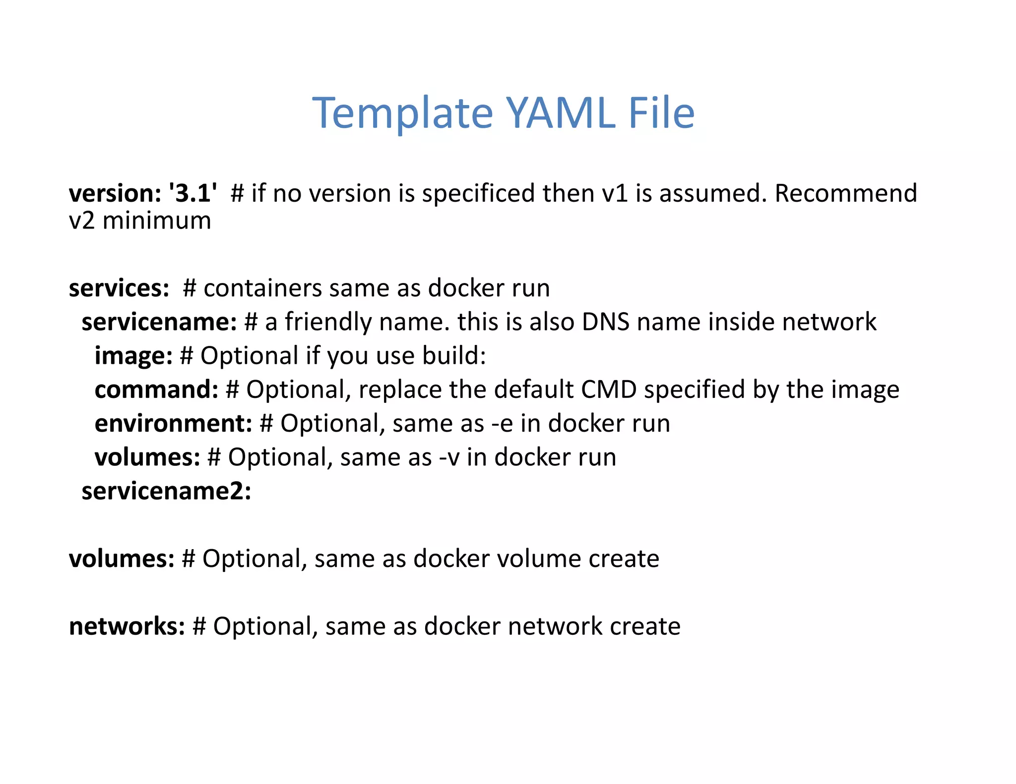 Template YAML File
version: '3.1' # if no version is specificed then v1 is assumed. Recommend
v2 minimum
services: # containers same as docker run
servicename: # a friendly name. this is also DNS name inside network
image: # Optional if you use build:
command: # Optional, replace the default CMD specified by the image
environment: # Optional, same as -e in docker run
volumes: # Optional, same as -v in docker run
servicename2:
volumes: # Optional, same as docker volume create
networks: # Optional, same as docker network create
 