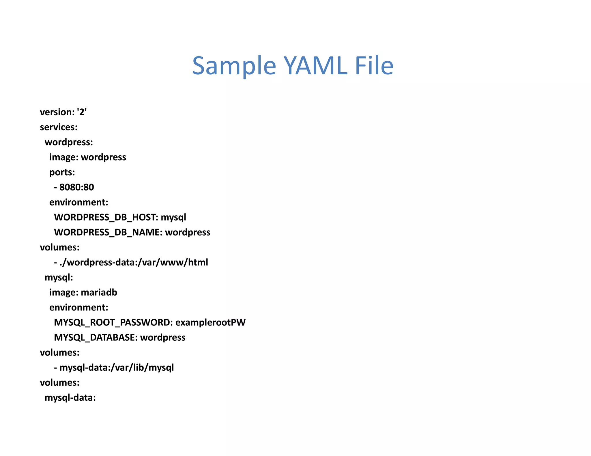 Sample YAML File
version: '2'
services:
wordpress:
image: wordpress
ports:
- 8080:80
environment:
WORDPRESS_DB_HOST: mysql
WORDPRESS_DB_NAME: wordpress
volumes:
- ./wordpress-data:/var/www/html
mysql:
image: mariadb
environment:
MYSQL_ROOT_PASSWORD: examplerootPW
MYSQL_DATABASE: wordpress
volumes:
- mysql-data:/var/lib/mysql
volumes:
mysql-data:
 