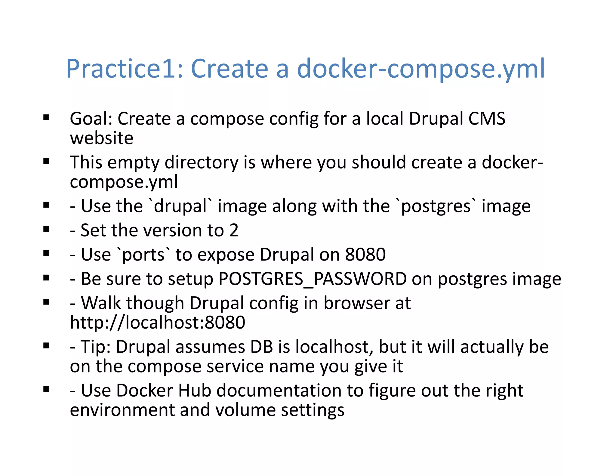 Practice1: Create a docker-compose.yml
 Goal: Create a compose config for a local Drupal CMS
website
 This empty directory is where you should create a docker-
compose.yml
 - Use the `drupal` image along with the `postgres` image
 - Set the version to 2
 - Use `ports` to expose Drupal on 8080
 - Be sure to setup POSTGRES_PASSWORD on postgres image
 - Walk though Drupal config in browser at
http://localhost:8080
 - Tip: Drupal assumes DB is localhost, but it will actually be
on the compose service name you give it
 - Use Docker Hub documentation to figure out the right
environment and volume settings
 