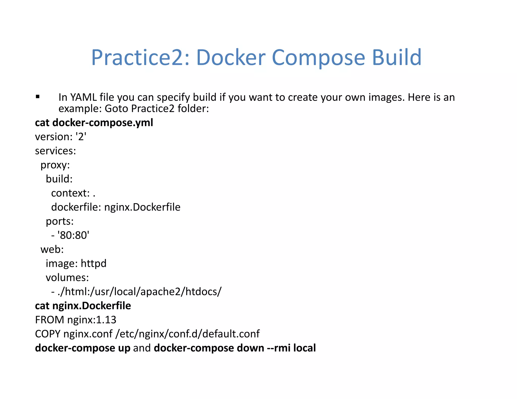 Practice2: Docker Compose Build
 In YAML file you can specify build if you want to create your own images. Here is an
example: Goto Practice2 folder:
cat docker-compose.yml
version: '2'
services:
proxy:
build:
context: .
dockerfile: nginx.Dockerfile
ports:
- '80:80'
web:
image: httpd
volumes:
- ./html:/usr/local/apache2/htdocs/
cat nginx.Dockerfile
FROM nginx:1.13
COPY nginx.conf /etc/nginx/conf.d/default.conf
docker-compose up and docker-compose down --rmi local
 