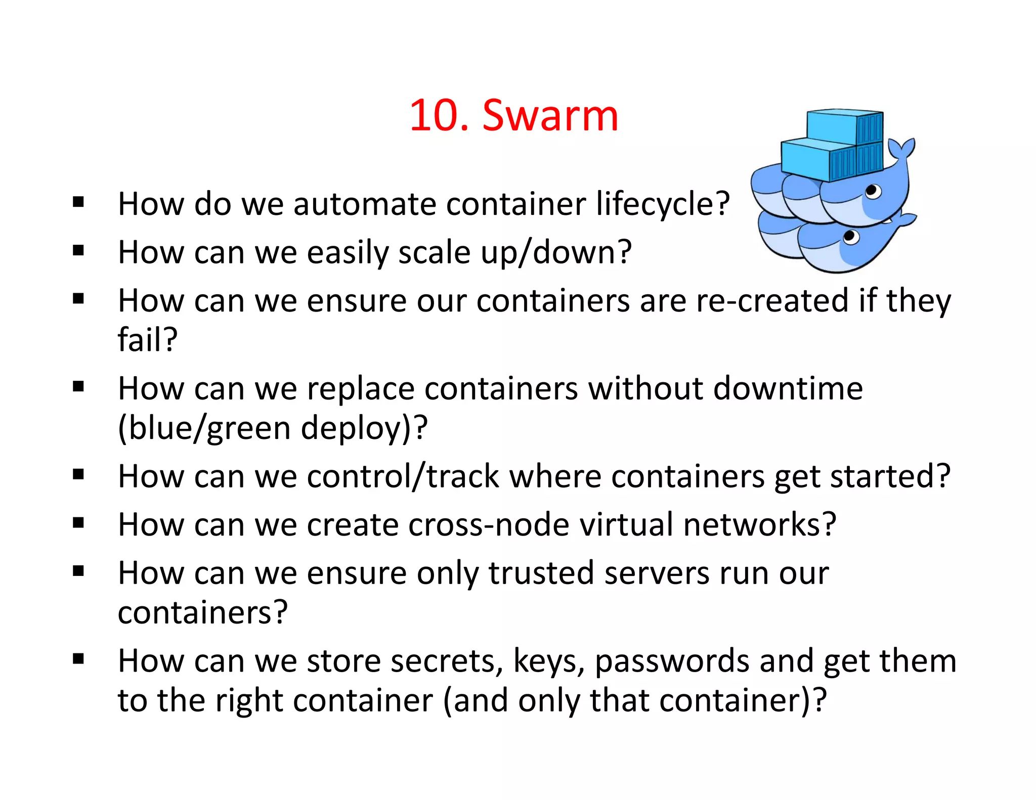 10. Swarm
 How do we automate container lifecycle?
 How can we easily scale up/down?
 How can we ensure our containers are re-created if they
fail?
 How can we replace containers without downtime
(blue/green deploy)?
 How can we control/track where containers get started?
 How can we create cross-node virtual networks?
 How can we ensure only trusted servers run our
containers?
 How can we store secrets, keys, passwords and get them
to the right container (and only that container)?
 