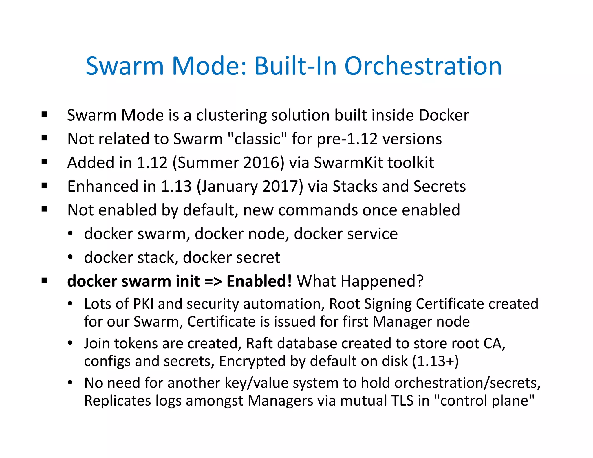 Swarm Mode: Built-In Orchestration
 Swarm Mode is a clustering solution built inside Docker
 Not related to Swarm "classic" for pre-1.12 versions
 Added in 1.12 (Summer 2016) via SwarmKit toolkit
 Enhanced in 1.13 (January 2017) via Stacks and Secrets
 Not enabled by default, new commands once enabled
• docker swarm, docker node, docker service
• docker stack, docker secret
 docker swarm init => Enabled! What Happened?
• Lots of PKI and security automation, Root Signing Certificate created
for our Swarm, Certificate is issued for first Manager node
• Join tokens are created, Raft database created to store root CA,
configs and secrets, Encrypted by default on disk (1.13+)
• No need for another key/value system to hold orchestration/secrets,
Replicates logs amongst Managers via mutual TLS in "control plane"
 