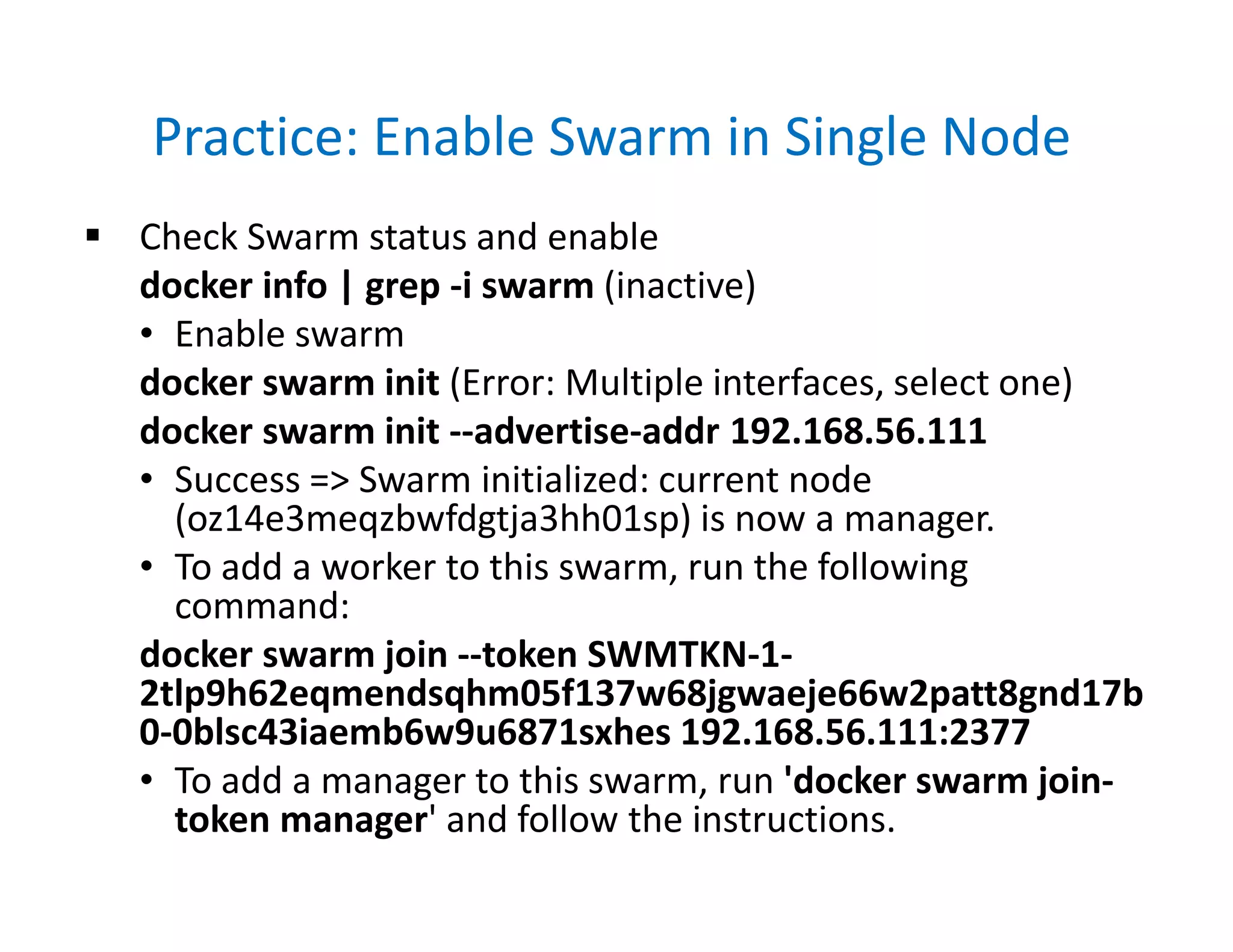 Practice: Enable Swarm in Single Node
 Check Swarm status and enable
docker info | grep -i swarm (inactive)
• Enable swarm
docker swarm init (Error: Multiple interfaces, select one)
docker swarm init --advertise-addr 192.168.56.111
• Success => Swarm initialized: current node
(oz14e3meqzbwfdgtja3hh01sp) is now a manager.
• To add a worker to this swarm, run the following
command:
docker swarm join --token SWMTKN-1-
2tlp9h62eqmendsqhm05f137w68jgwaeje66w2patt8gnd17b
0-0blsc43iaemb6w9u6871sxhes 192.168.56.111:2377
• To add a manager to this swarm, run 'docker swarm join-
token manager' and follow the instructions.
 