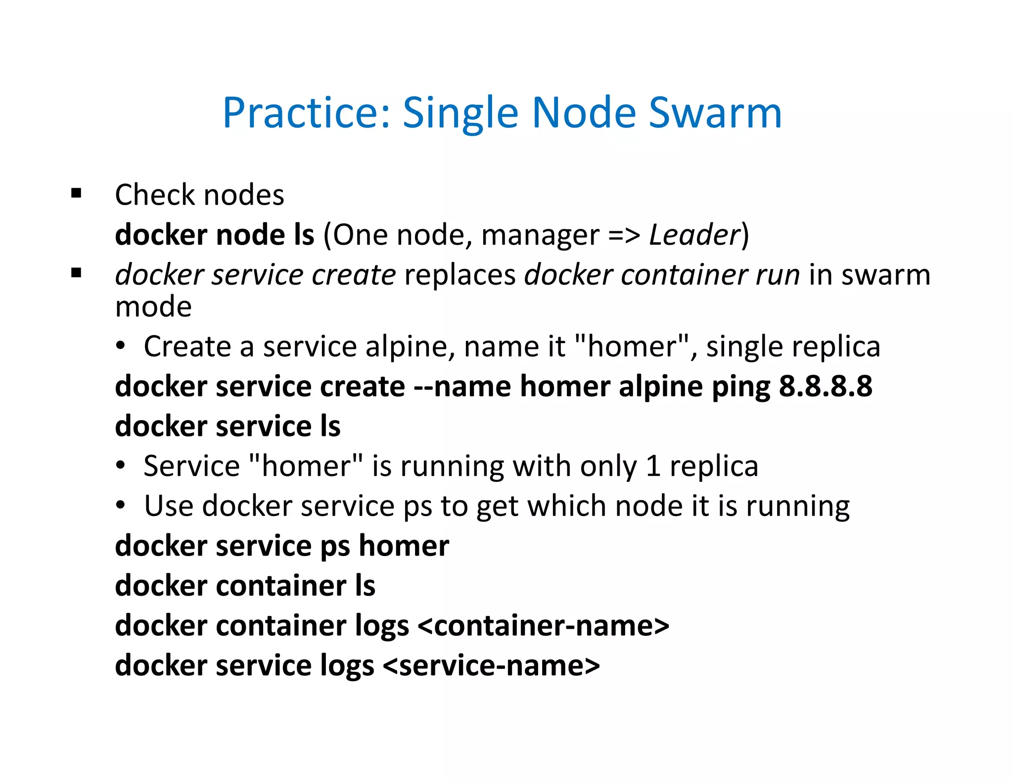 Practice: Single Node Swarm
 Check nodes
docker node ls (One node, manager => Leader)
 docker service create replaces docker container run in swarm
mode
• Create a service alpine, name it "homer", single replica
docker service create --name homer alpine ping 8.8.8.8
docker service ls
• Service "homer" is running with only 1 replica
• Use docker service ps to get which node it is running
docker service ps homer
docker container ls
docker container logs <container-name>
docker service logs <service-name>
 