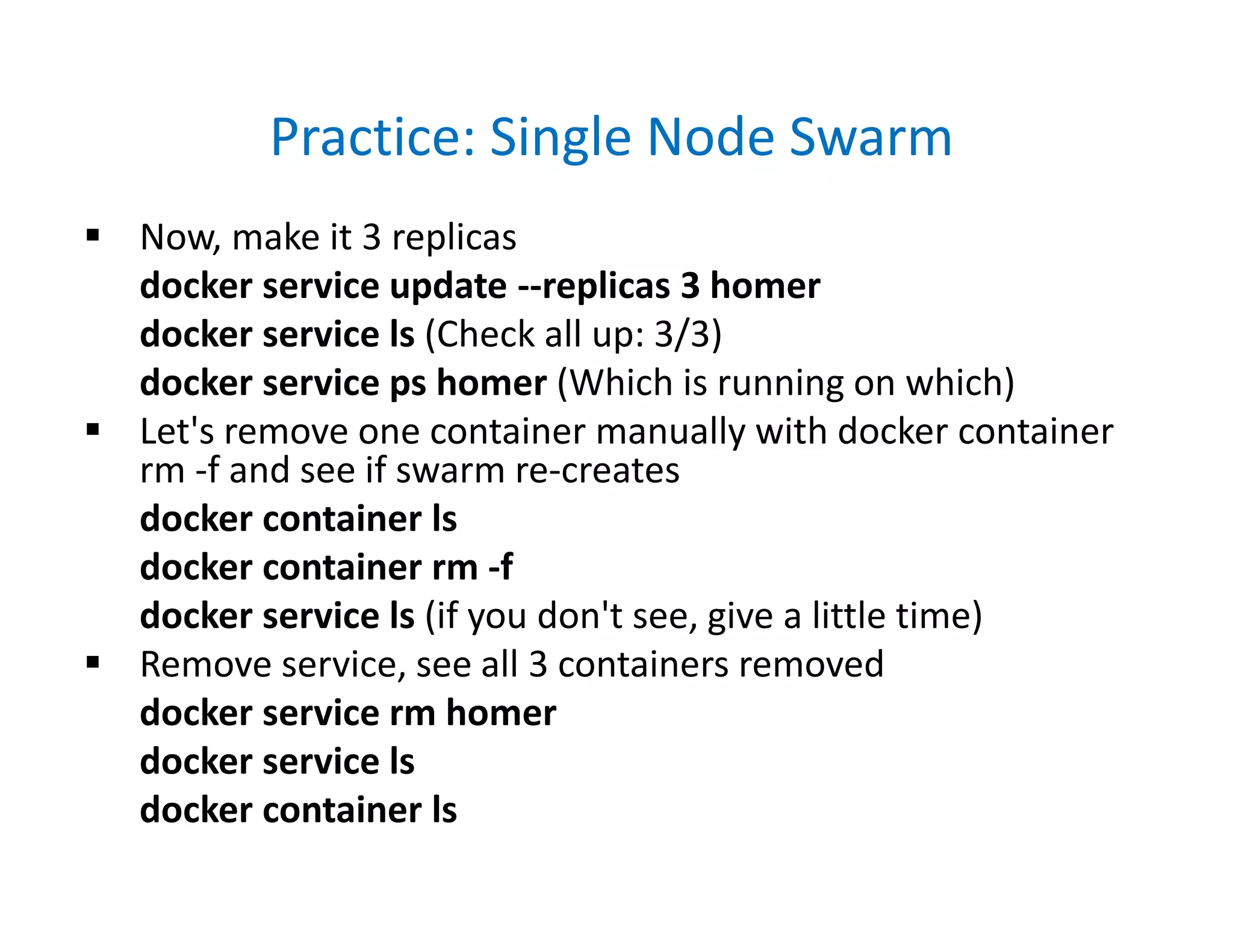 Practice: Single Node Swarm
 Now, make it 3 replicas
docker service update --replicas 3 homer
docker service ls (Check all up: 3/3)
docker service ps homer (Which is running on which)
 Let's remove one container manually with docker container
rm -f and see if swarm re-creates
docker container ls
docker container rm -f
docker service ls (if you don't see, give a little time)
 Remove service, see all 3 containers removed
docker service rm homer
docker service ls
docker container ls
 
