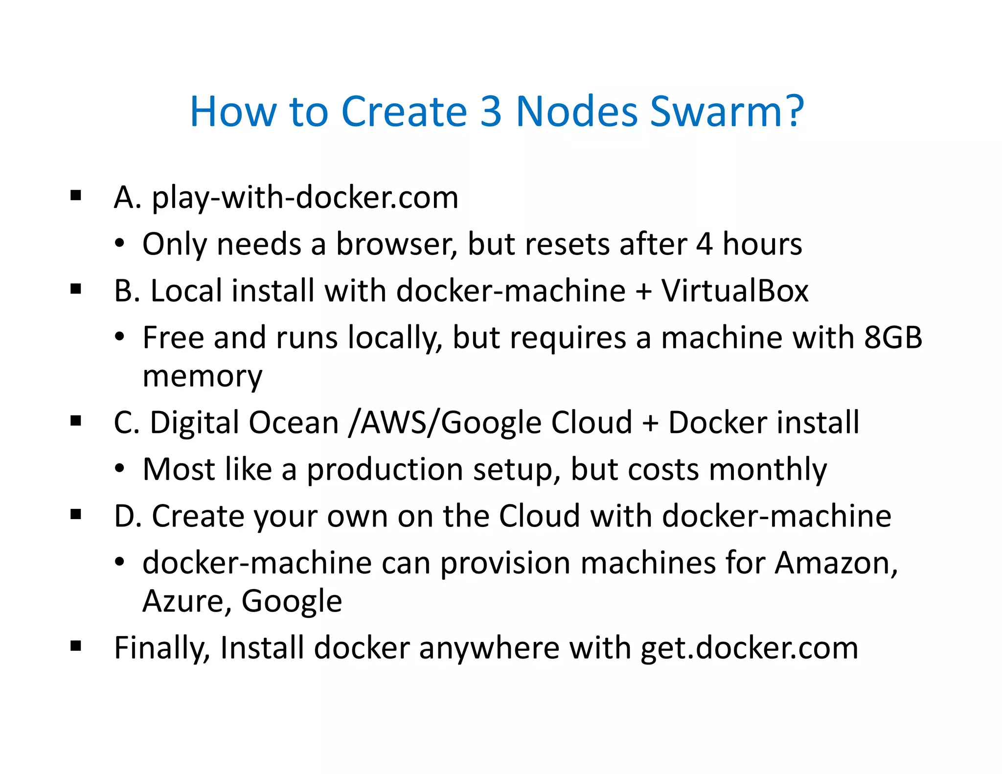 How to Create 3 Nodes Swarm?
 A. play-with-docker.com
• Only needs a browser, but resets after 4 hours
 B. Local install with docker-machine + VirtualBox
• Free and runs locally, but requires a machine with 8GB
memory
 C. Digital Ocean /AWS/Google Cloud + Docker install
• Most like a production setup, but costs monthly
 D. Create your own on the Cloud with docker-machine
• docker-machine can provision machines for Amazon,
Azure, Google
 Finally, Install docker anywhere with get.docker.com
 