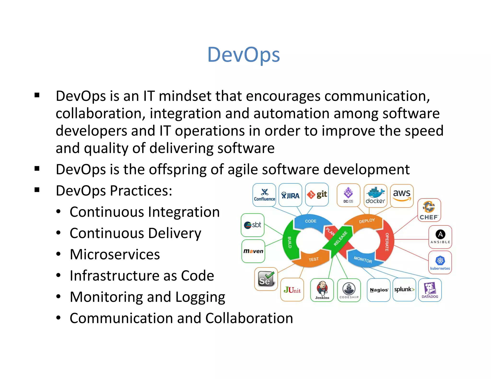 DevOps
 DevOps is an IT mindset that encourages communication,
collaboration, integration and automation among software
developers and IT operations in order to improve the speed
and quality of delivering software
 DevOps is the offspring of agile software development
 DevOps Practices:
• Continuous Integration
• Continuous Delivery
• Microservices
• Infrastructure as Code
• Monitoring and Logging
• Communication and Collaboration
 