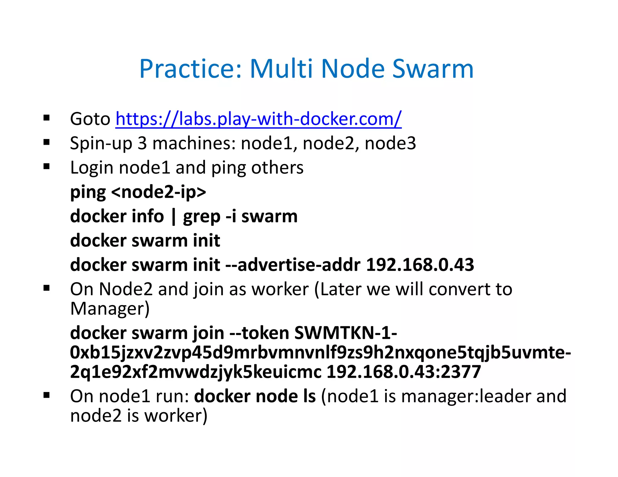 Practice: Multi Node Swarm
 Goto https://labs.play-with-docker.com/
 Spin-up 3 machines: node1, node2, node3
 Login node1 and ping others
ping <node2-ip>
docker info | grep -i swarm
docker swarm init
docker swarm init --advertise-addr 192.168.0.43
 On Node2 and join as worker (Later we will convert to
Manager)
docker swarm join --token SWMTKN-1-
0xb15jzxv2zvp45d9mrbvmnvnlf9zs9h2nxqone5tqjb5uvmte-
2q1e92xf2mvwdzjyk5keuicmc 192.168.0.43:2377
 On node1 run: docker node ls (node1 is manager:leader and
node2 is worker)
 