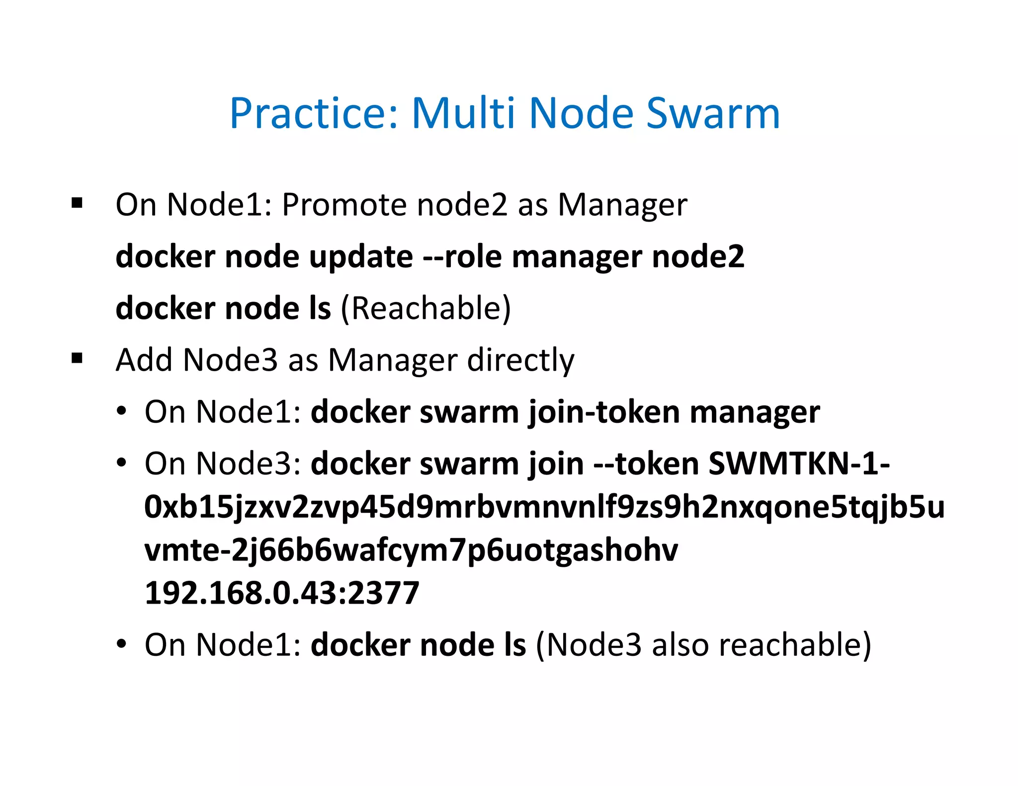 Practice: Multi Node Swarm
 On Node1: Promote node2 as Manager
docker node update --role manager node2
docker node ls (Reachable)
 Add Node3 as Manager directly
• On Node1: docker swarm join-token manager
• On Node3: docker swarm join --token SWMTKN-1-
0xb15jzxv2zvp45d9mrbvmnvnlf9zs9h2nxqone5tqjb5u
vmte-2j66b6wafcym7p6uotgashohv
192.168.0.43:2377
• On Node1: docker node ls (Node3 also reachable)
 