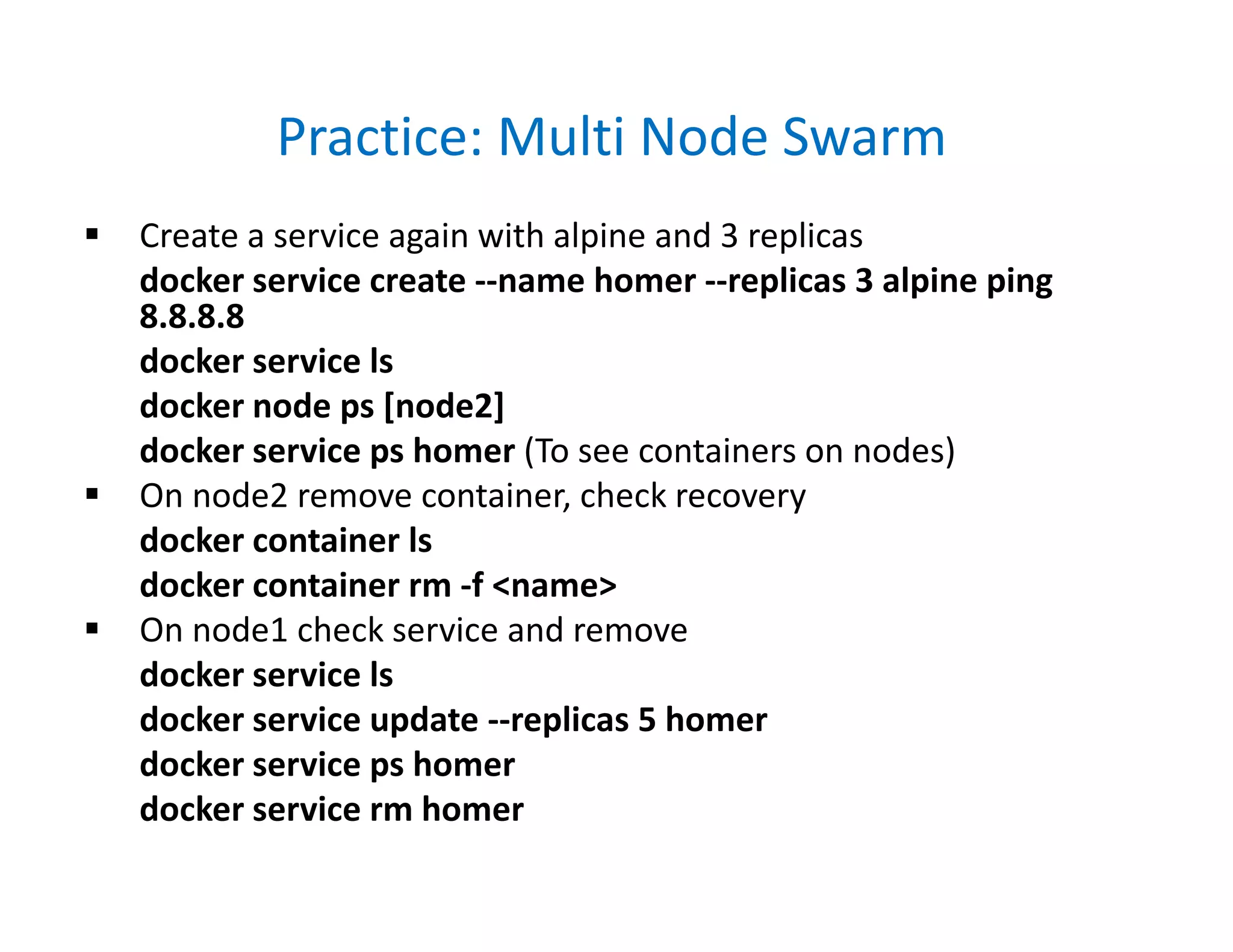 Practice: Multi Node Swarm
 Create a service again with alpine and 3 replicas
docker service create --name homer --replicas 3 alpine ping
8.8.8.8
docker service ls
docker node ps [node2]
docker service ps homer (To see containers on nodes)
 On node2 remove container, check recovery
docker container ls
docker container rm -f <name>
 On node1 check service and remove
docker service ls
docker service update --replicas 5 homer
docker service ps homer
docker service rm homer
 