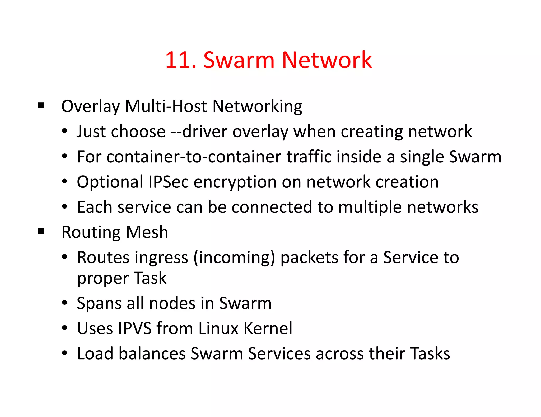 11. Swarm Network
 Overlay Multi-Host Networking
• Just choose --driver overlay when creating network
• For container-to-container traffic inside a single Swarm
• Optional IPSec encryption on network creation
• Each service can be connected to multiple networks
 Routing Mesh
• Routes ingress (incoming) packets for a Service to
proper Task
• Spans all nodes in Swarm
• Uses IPVS from Linux Kernel
• Load balances Swarm Services across their Tasks
 