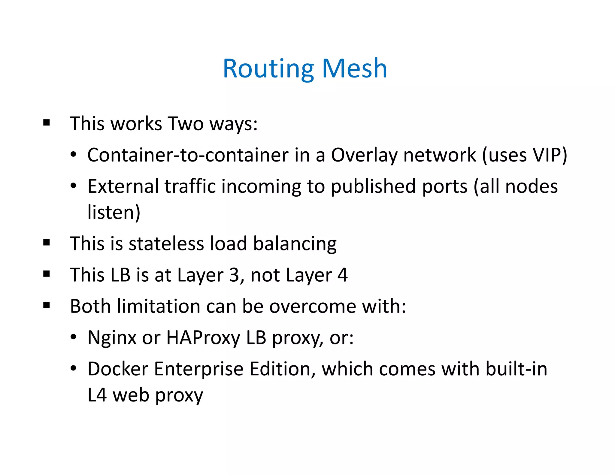 Routing Mesh
 This works Two ways:
• Container-to-container in a Overlay network (uses VIP)
• External traffic incoming to published ports (all nodes
listen)
 This is stateless load balancing
 This LB is at Layer 3, not Layer 4
 Both limitation can be overcome with:
• Nginx or HAProxy LB proxy, or:
• Docker Enterprise Edition, which comes with built-in
L4 web proxy
 