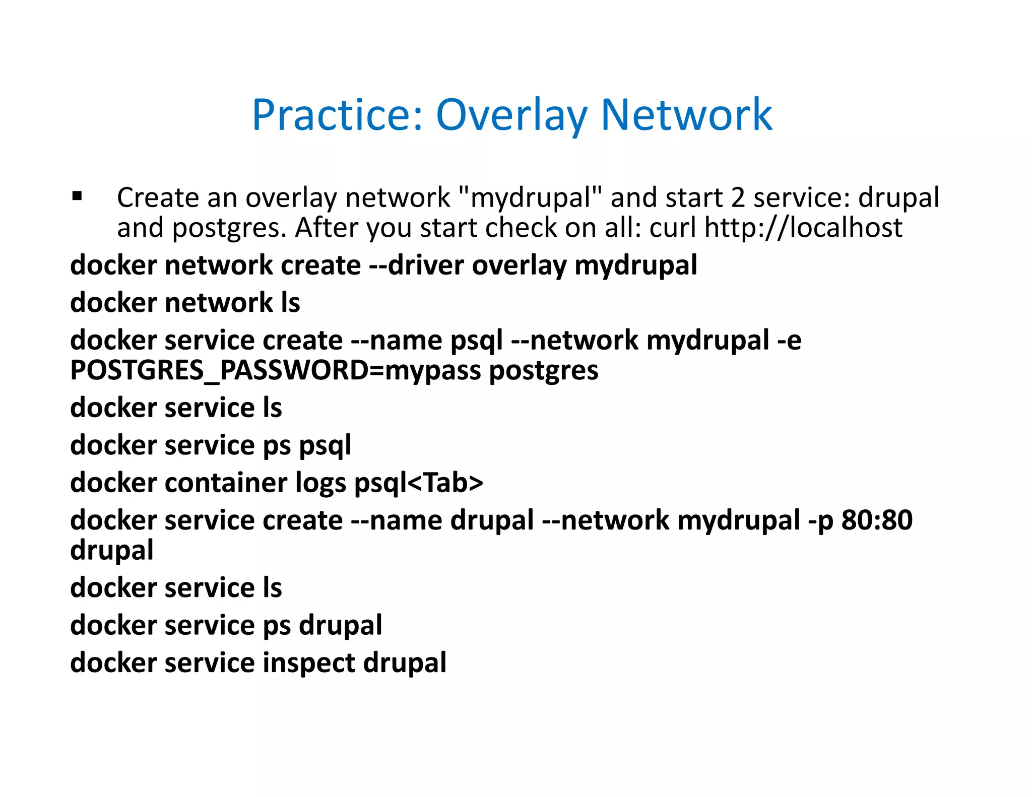 Practice: Overlay Network
 Create an overlay network "mydrupal" and start 2 service: drupal
and postgres. After you start check on all: curl http://localhost
docker network create --driver overlay mydrupal
docker network ls
docker service create --name psql --network mydrupal -e
POSTGRES_PASSWORD=mypass postgres
docker service ls
docker service ps psql
docker container logs psql<Tab>
docker service create --name drupal --network mydrupal -p 80:80
drupal
docker service ls
docker service ps drupal
docker service inspect drupal
 