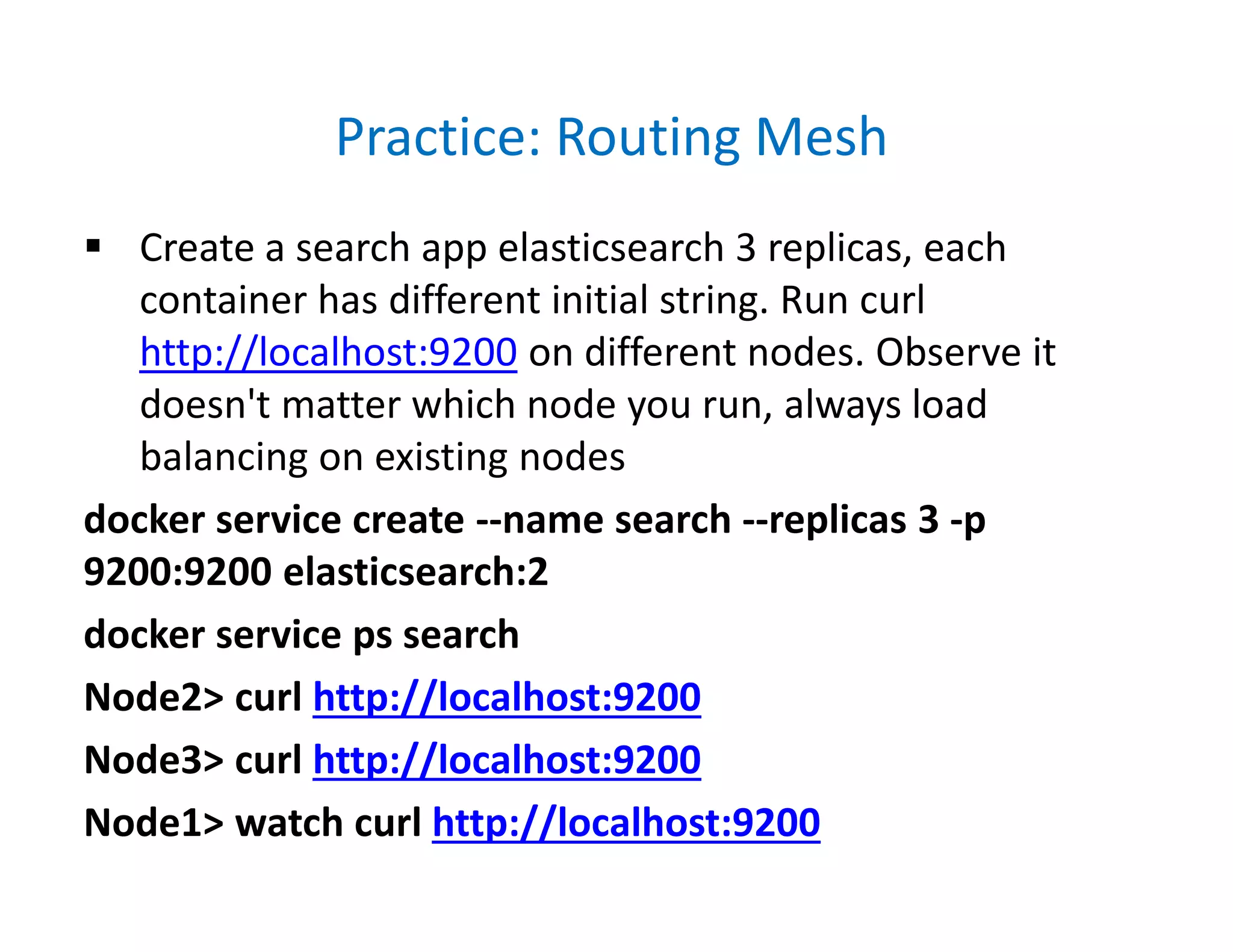 Practice: Routing Mesh
 Create a search app elasticsearch 3 replicas, each
container has different initial string. Run curl
http://localhost:9200 on different nodes. Observe it
doesn't matter which node you run, always load
balancing on existing nodes
docker service create --name search --replicas 3 -p
9200:9200 elasticsearch:2
docker service ps search
Node2> curl http://localhost:9200
Node3> curl http://localhost:9200
Node1> watch curl http://localhost:9200
 