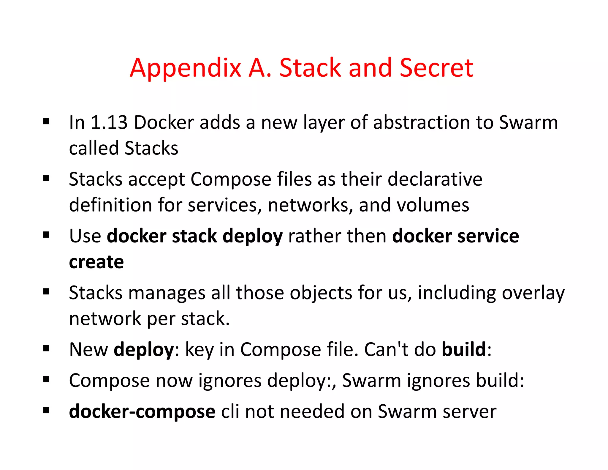 Appendix A. Stack and Secret
 In 1.13 Docker adds a new layer of abstraction to Swarm
called Stacks
 Stacks accept Compose files as their declarative
definition for services, networks, and volumes
 Use docker stack deploy rather then docker service
create
 Stacks manages all those objects for us, including overlay
network per stack.
 New deploy: key in Compose file. Can't do build:
 Compose now ignores deploy:, Swarm ignores build:
 docker-compose cli not needed on Swarm server
 