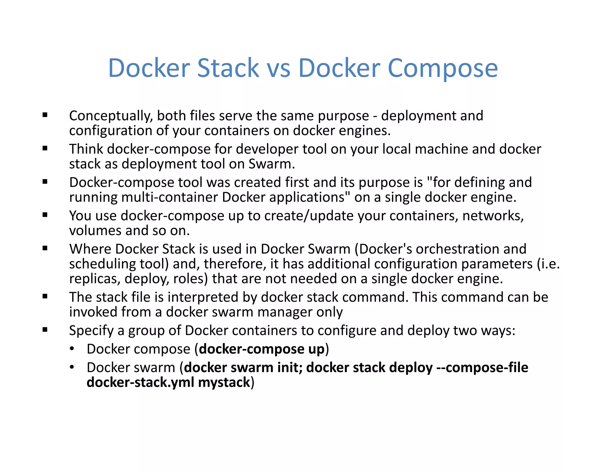 Docker Stack vs Docker Compose
 Conceptually, both files serve the same purpose - deployment and
configuration of your containers on docker engines.
 Think docker-compose for developer tool on your local machine and docker
stack as deployment tool on Swarm.
 Docker-compose tool was created first and its purpose is "for defining and
running multi-container Docker applications" on a single docker engine.
 You use docker-compose up to create/update your containers, networks,
volumes and so on.
 Where Docker Stack is used in Docker Swarm (Docker's orchestration and
scheduling tool) and, therefore, it has additional configuration parameters (i.e.
replicas, deploy, roles) that are not needed on a single docker engine.
 The stack file is interpreted by docker stack command. This command can be
invoked from a docker swarm manager only
 Specify a group of Docker containers to configure and deploy two ways:
• Docker compose (docker-compose up)
• Docker swarm (docker swarm init; docker stack deploy --compose-file
docker-stack.yml mystack)
 