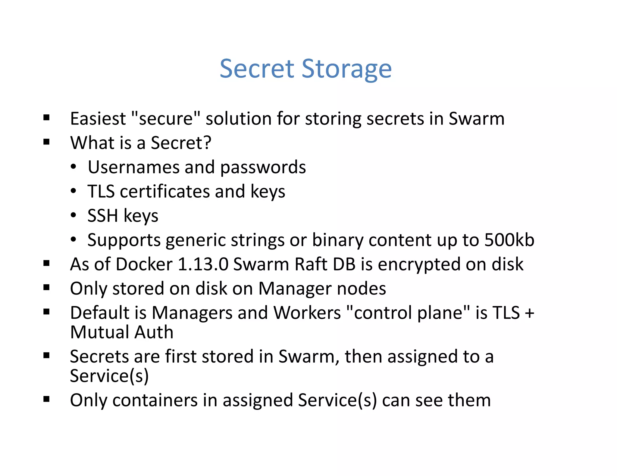 Secret Storage
 Easiest "secure" solution for storing secrets in Swarm
 What is a Secret?
• Usernames and passwords
• TLS certificates and keys
• SSH keys
• Supports generic strings or binary content up to 500kb
 As of Docker 1.13.0 Swarm Raft DB is encrypted on disk
 Only stored on disk on Manager nodes
 Default is Managers and Workers "control plane" is TLS +
Mutual Auth
 Secrets are first stored in Swarm, then assigned to a
Service(s)
 Only containers in assigned Service(s) can see them
 