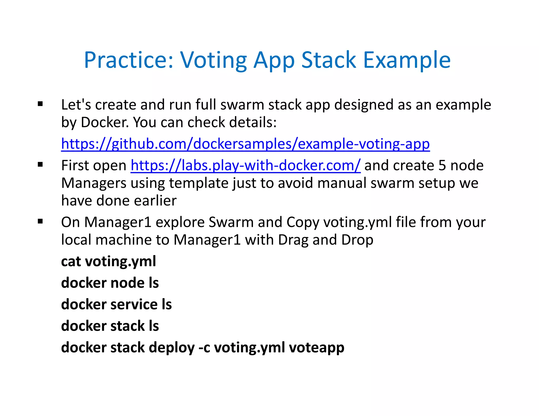 Practice: Voting App Stack Example
 Let's create and run full swarm stack app designed as an example
by Docker. You can check details:
https://github.com/dockersamples/example-voting-app
 First open https://labs.play-with-docker.com/ and create 5 node
Managers using template just to avoid manual swarm setup we
have done earlier
 On Manager1 explore Swarm and Copy voting.yml file from your
local machine to Manager1 with Drag and Drop
cat voting.yml
docker node ls
docker service ls
docker stack ls
docker stack deploy -c voting.yml voteapp
 