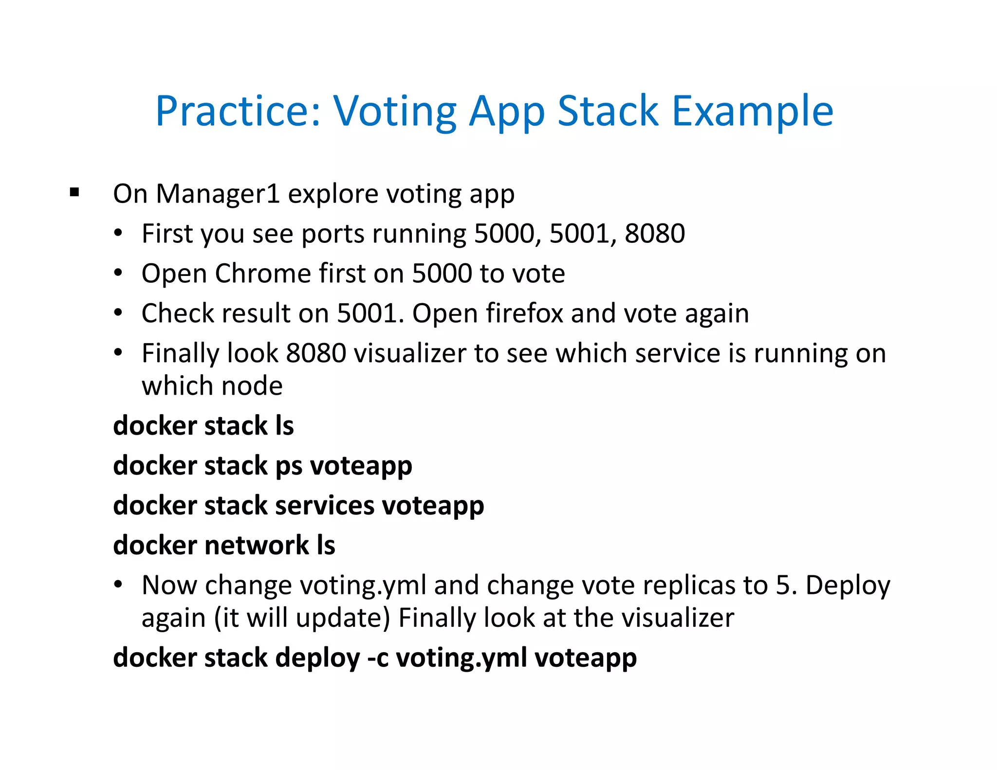 Practice: Voting App Stack Example
 On Manager1 explore voting app
• First you see ports running 5000, 5001, 8080
• Open Chrome first on 5000 to vote
• Check result on 5001. Open firefox and vote again
• Finally look 8080 visualizer to see which service is running on
which node
docker stack ls
docker stack ps voteapp
docker stack services voteapp
docker network ls
• Now change voting.yml and change vote replicas to 5. Deploy
again (it will update) Finally look at the visualizer
docker stack deploy -c voting.yml voteapp
 