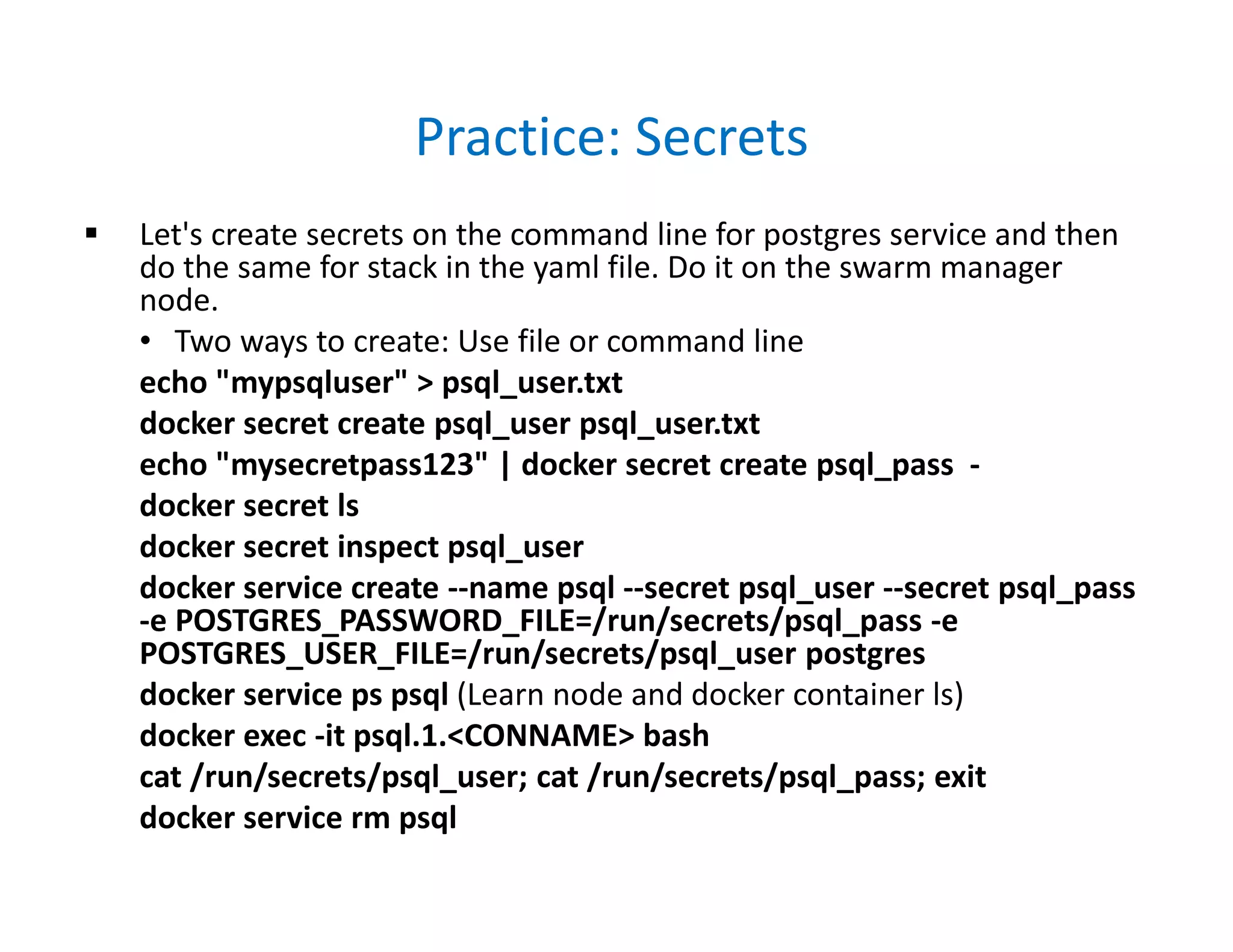 Practice: Secrets
 Let's create secrets on the command line for postgres service and then
do the same for stack in the yaml file. Do it on the swarm manager
node.
• Two ways to create: Use file or command line
echo "mypsqluser" > psql_user.txt
docker secret create psql_user psql_user.txt
echo "mysecretpass123" | docker secret create psql_pass -
docker secret ls
docker secret inspect psql_user
docker service create --name psql --secret psql_user --secret psql_pass
-e POSTGRES_PASSWORD_FILE=/run/secrets/psql_pass -e
POSTGRES_USER_FILE=/run/secrets/psql_user postgres
docker service ps psql (Learn node and docker container ls)
docker exec -it psql.1.<CONNAME> bash
cat /run/secrets/psql_user; cat /run/secrets/psql_pass; exit
docker service rm psql
 