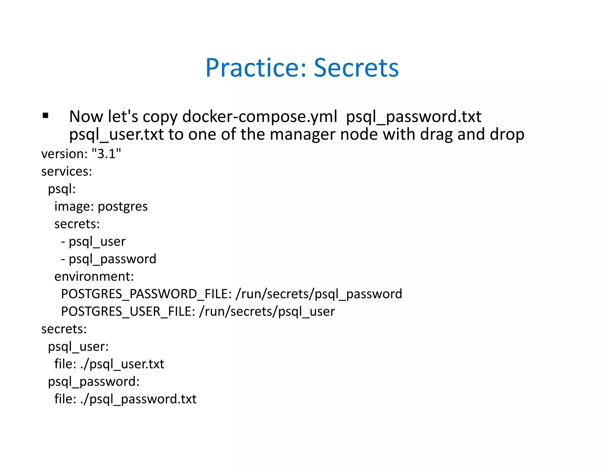Practice: Secrets
 Now let's copy docker-compose.yml psql_password.txt
psql_user.txt to one of the manager node with drag and drop
version: "3.1"
services:
psql:
image: postgres
secrets:
- psql_user
- psql_password
environment:
POSTGRES_PASSWORD_FILE: /run/secrets/psql_password
POSTGRES_USER_FILE: /run/secrets/psql_user
secrets:
psql_user:
file: ./psql_user.txt
psql_password:
file: ./psql_password.txt
 
