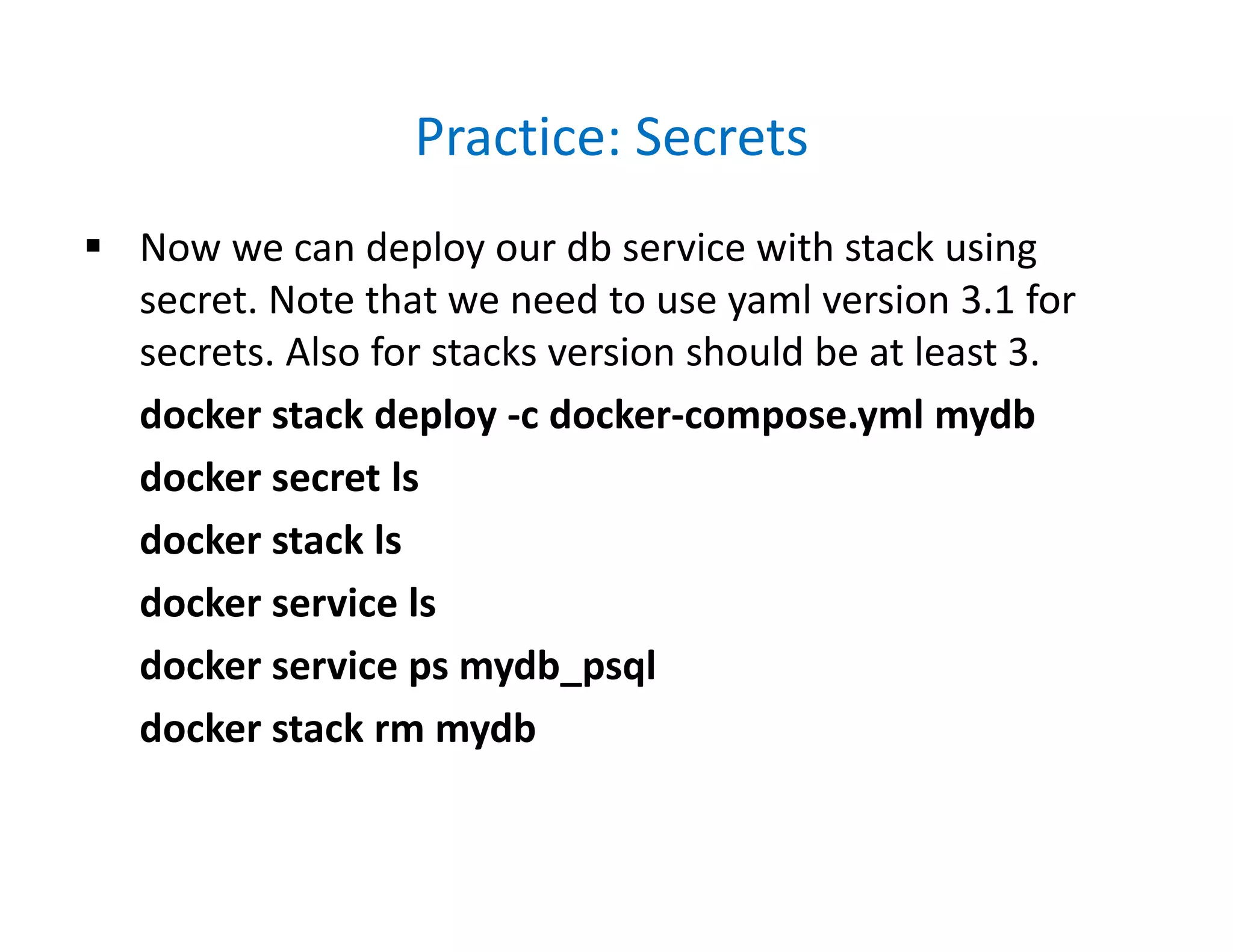 Practice: Secrets
 Now we can deploy our db service with stack using
secret. Note that we need to use yaml version 3.1 for
secrets. Also for stacks version should be at least 3.
docker stack deploy -c docker-compose.yml mydb
docker secret ls
docker stack ls
docker service ls
docker service ps mydb_psql
docker stack rm mydb
 
