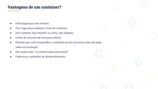 Vantagens de um container?
● Evita bagunças com versões.
● Traz segurança isolando o host do container.
● Um container não interfere no outro, são isolados.
● Limite de recursos do host para utilizar.
● Permite que você compartilhe o ambiente pronto da forma como ele pode
rodar em produção.
● não existe mais “na minha makina funciona!!”
● Padroniza o ambiente de desenvolvimento.
 