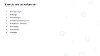 Executando um webserver
● docker run nginx
● docker ps
● docker images
● docker inspect containerid
● docker exec -it id bash
● docker stop
● docker start
● docker rm
 