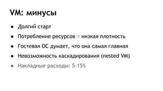 VM: минусы
● Долгий старт
● Потребление ресурсов ⇨ низкая плотность
● Гостевая ОС думает, что она самая главная
● Невозможность каскадирования (nested VM)
● Накладные расходы: 5-15%
 