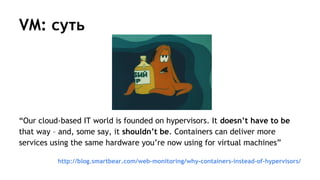 VM: суть
“Our cloud-based IT world is founded on hypervisors. It doesn’t have to be
that way – and, some say, it shouldn’t be. Containers can deliver more
services using the same hardware you’re now using for virtual machines”
http://blog.smartbear.com/web-monitoring/why-containers-instead-of-hypervisors/
 
