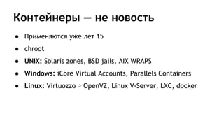 Контейнеры — не новость
● Применяются уже лет 15
● chroot
● UNIX: Solaris zones, BSD jails, AIX WRAPS
● Windows: iCore Virtual Accounts, Parallels Containers
● Linux: Virtuozzo ⇨ OpenVZ, Linux V-Server, LXC, docker
 
