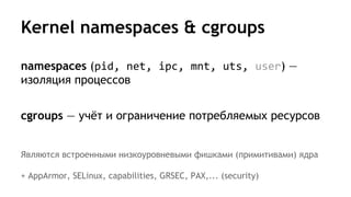 Kernel namespaces & cgroups
namespaces (pid, net, ipc, mnt, uts, user) —
изоляция процессов
cgroups — учёт и ограничение потребляемых ресурсов
Являются встроенными низкоуровневыми фишками (примитивами) ядра
+ AppArmor, SELinux, capabilities, GRSEC, PAX,... (security)
 