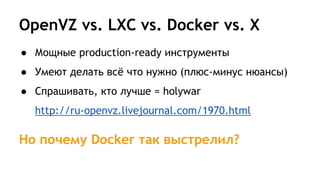 OpenVZ vs. LXC vs. Docker vs. X
● Мощные production-ready инструменты
● Умеют делать всё что нужно (плюс-минус нюансы)
● Спрашивать, кто лучше = holywar
http://ru-openvz.livejournal.com/1970.html
Но почему Docker так выстрелил?
 
