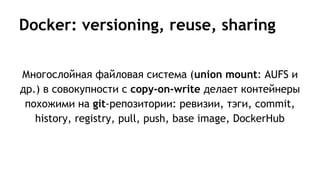 Docker: versioning, reuse, sharing
Многослойная файловая система (union mount: AUFS и
др.) в совокупности с copy-on-write делает контейнеры
похожими на git-репозитории: ревизии, тэги, commit,
history, registry, pull, push, base image, DockerHub
 