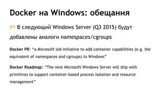 Docker на Windows: обещания
#1 В следующий Windows Server (Q3 2015) будут
добавлены аналоги namespaces/cgroups
Docker PR: “a Microsoft led initiative to add container capabilities (e.g. the
equivalent of namespaces and cgroups) to Windows”
Docker Roadmap: “The next Microsoft Windows Server will ship with
primitives to support container-based process isolation and resource
management”
 