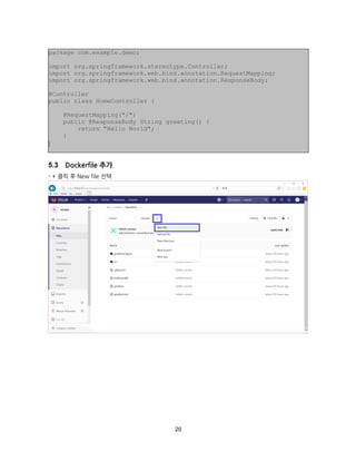 20
Dockerfile 추가
- + 클릭 후 New file 선택
package com.example.demo;
import org.springframework.stereotype.Controller;
import org.springframework.web.bind.annotation.RequestMapping;
import org.springframework.web.bind.annotation.ResponseBody;
@Controller
public class HomeController {
@RequestMapping("/")
public @ResponseBody String greeting() {
return "Hello World";
}
}
 