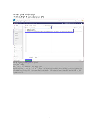 21
- master 항목에 Dockerfile 입력
- 아래의 소스 입력 후 Commit changes 클릭
FROM openjdk:8-jre-alpine
VOLUME /tmp
ADD /build/libs/*.jar app.jar
ENTRYPOINT ["sh", "-c", "java -Djava.security.egd=file:/dev/./urandom
-Duser.country=KR -Duser.language=ko -Duser.timezone=Asia/Seoul -jar
/app.jar"]
 