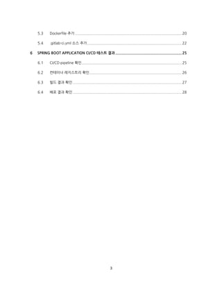 3
Dockerfile 추가 ..................................................................................................20
.gitlab-ci.yml 소스 추가.......................................................................................22
SPRING BOOT APPLICATION CI/CD 테스트 결과 .............................................................25
CI/CD pipeline 확인............................................................................................25
컨테이너 레지스트리 확인.....................................................................................26
빌드 결과 확인 ....................................................................................................27
배포 결과 확인 ....................................................................................................28
 