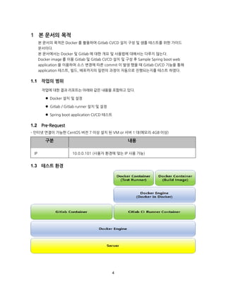 4
본 문서의 목적
본 문서의 목적은 Docker 를 활용하여 Gitlab CI/CD 설치 구성 및 샘플 테스트를 위한 가이드
문서이다.
본 문서에서는 Docker 및 Gitlab 에 대한 개요 및 사용법에 대해서는 다루지 않는다.
Docker image 를 이용 Gitlab 및 Gitlab CI/CD 설치 및 구성 후 Sample Spring boot web
application 을 이용하여 소스 변경에 따른 commit 이 발생 했을 때 Gitlab CI/CD 기능을 통해
application 테스트, 빌드, 배포까지의 일련의 과정이 자동으로 진행되는지를 테스트 하였다.
작업의 범위
작업에 대한 결과 리포트는 아래와 같은 내용을 포함하고 있다.
 Docker 설치 및 설정
 Gitlab / Gitlab runner 설치 및 설정
 Spring boot application CI/CD 테스트
Pre-Request
- 인터넷 연결이 가능한 CentOS 버전 7 이상 설치 된 VM or 서버 1 대(메모리 4GB 이상)
테스트 환경
구분 내용
IP 10.0.0.101 (사용자 환경에 맞는 IP 사용 가능)
 