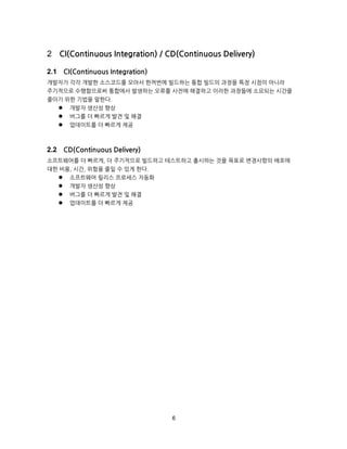 6
CI(Continuous Integration) / CD(Continuous Delivery)
CI(Continuous Integration)
개발자가 각각 개발한 소스코드를 모아서 한꺼번에 빌드하는 통합 빌드의 과정을 특정 시점이 아니라
주기적으로 수행함으로써 통합에서 발생하는 오류를 사전에 해결하고 이러한 과정들에 소요되는 시간을
줄이기 위한 기법을 말한다.
 개발자 생산성 향상
 버그를 더 빠르게 발견 및 해결
 업데이트를 더 빠르게 제공
CD(Continuous Delivery)
소프트웨어를 더 빠르게, 더 주기적으로 빌드하고 테스트하고 출시하는 것을 목표로 변경사항의 배포에
대한 비용, 시간, 위험을 줄일 수 있게 한다.
 소프트웨어 릴리스 프로세스 자동화
 개발자 생산성 향상
 버그를 더 빠르게 발견 및 해결
 업데이트를 더 빠르게 제공
 
