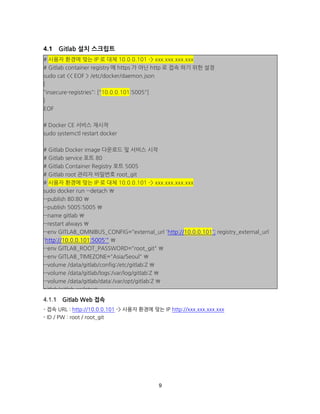 9
Gitlab 설치 스크립트
Gitlab Web 접속
- 접속 URL : http://10.0.0.101 -> 사용자 환경에 맞는 IP http://xxx.xxx.xxx.xxx
- ID / PW : root / root_git
# 사용자 환경에 맞는 IP 로 대체 10.0.0.101 -> xxx.xxx.xxx.xxx
# Gitlab container registry 에 https 가 아닌 http 로 접속 하기 위한 설정
sudo cat << EOF > /etc/docker/daemon.json
{
"insecure-registries": ["10.0.0.101:5005"]
}
EOF
# Docker CE 서비스 재시작
sudo systemctl restart docker
# Gitlab Docker image 다운로드 및 서비스 시작
# Gitlab service 포트 80
# Gitlab Container Registry 포트 5005
# Gitlab root 관리자 비밀번호 root_git
# 사용자 환경에 맞는 IP 로 대체 10.0.0.101 -> xxx.xxx.xxx.xxx
sudo docker run --detach 
--publish 80:80 
--publish 5005:5005 
--name gitlab 
--restart always 
--env GITLAB_OMNIBUS_CONFIG="external_url 'http://10.0.0.101'; registry_external_url
'http://10.0.0.101:5005'" 
--env GITLAB_ROOT_PASSWORD="root_git" 
--env GITLAB_TIMEZONE="Asia/Seoul" 
--volume /data/gitlab/config:/etc/gitlab:Z 
--volume /data/gitlab/logs:/var/log/gitlab:Z 
--volume /data/gitlab/data:/var/opt/gitlab:Z 
gitlab/gitlab-ce:latest
 