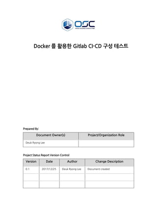 Docker 를 활용한 Gitlab CI-CD 구성 테스트
Prepared By:
Document Owner(s) Project/Organization Role
Deuk Ryong Lee
Project Status Report Version Control
Version Date Author Change Description
0.1 2017/12/25 Deuk Ryong Lee Document created
 