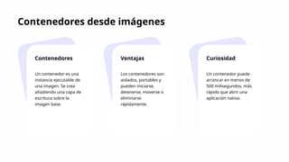 Contenedores desde imágenes
Contenedores
Un contenedor es una
instancia ejecutable de
una imagen. Se crea
añadiendo una capa de
escritura sobre la
imagen base.
Ventajas
Los contenedores son
aislados, portables y
pueden iniciarse,
detenerse, moverse o
eliminarse
rápidamente.
Curiosidad
Un contenedor puede
arrancar en menos de
500 milisegundos, más
rápido que abrir una
aplicación nativa.
 