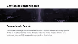 Gestión de contenedores
Comandos de Gestión
Los contenedores se gestionan mediante comandos como docker run para crear y ejecutar,
docker ps para listar activos, docker stop para detener, y docker rm para eliminar. Cada
contenedor tiene un ID único y puede tener nombres descriptivos.
 