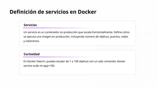 Definición de servicios en Docker
Servicios
Un servicio es un contenedor en producción que escala horizontalmente. Define cómo
se ejecuta una imagen en producción, incluyendo número de réplicas, puertos, redes
y volúmenes.
Curiosidad
En Docker Swarm, puedes escalar de 1 a 100 réplicas con un solo comando: docker
service scale mi-app=100.
 