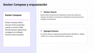 Docker Compose y orquestación
Docker Compose
Docker Compose define
servicios multi-contenedor
usando un archivo YAML.
Permite ejecutar aplicaciones
complejas con múltiples
servicios interconectados.
Docker Swarm
Docker Swarm proporciona orquestación nativa para gestionar
clústeres de Docker en producción, facilitando la administración de
múltiples contenedores.
Ejemplo Práctico
Un archivo docker-compose.yml puede levantar WordPress + MySQL
+ Redis con un solo comando docker-compose up.
 