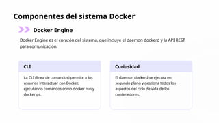 Componentes del sistema Docker
Docker Engine
Docker Engine es el corazón del sistema, que incluye el daemon dockerd y la API REST
para comunicación.
CLI
La CLI (línea de comandos) permite a los
usuarios interactuar con Docker,
ejecutando comandos como docker run y
docker ps.
Curiosidad
El daemon dockerd se ejecuta en
segundo plano y gestiona todos los
aspectos del ciclo de vida de los
contenedores.
 