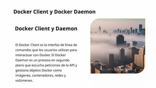 Docker Client y Docker Daemon
Docker Client y Daemon
El Docker Client es la interfaz de línea de
comandos que los usuarios utilizan para
interactuar con Docker. El Docker
Daemon es un proceso en segundo
plano que escucha peticiones de la API y
gestiona objetos Docker como
imágenes, contenedores, redes y
volúmenes.
 