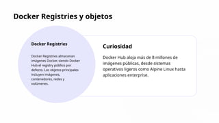 Docker Registries y objetos
Docker Registries
Docker Registries almacenan
imágenes Docker, siendo Docker
Hub el registry público por
defecto. Los objetos principales
incluyen imágenes,
contenedores, redes y
volúmenes.
Curiosidad
Docker Hub aloja más de 8 millones de
imágenes públicas, desde sistemas
operativos ligeros como Alpine Linux hasta
aplicaciones enterprise.
 