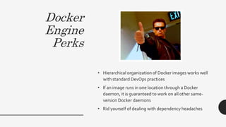 Docker
Engine
Perks
• Hierarchical organization of Docker images works well
with standard DevOps practices
• If an image runs in one location through a Docker
daemon, it is guaranteed to work on all other same-
version Docker daemons
• Rid yourself of dealing with dependency headaches
 